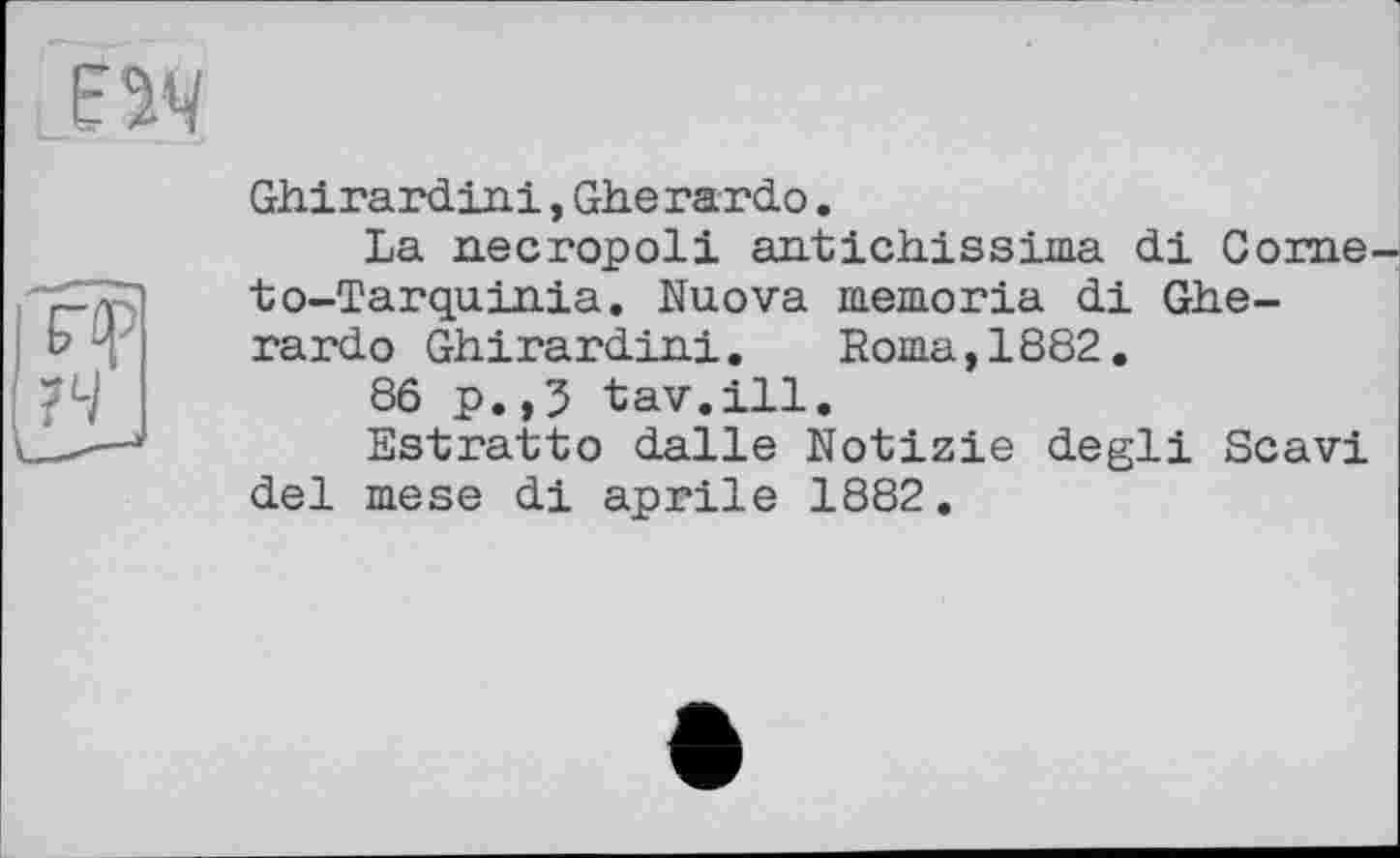 ﻿Ghirardini,Gherardo.
La necropoli antich.issi.ma di Corne to-Tarqu.in.ia. Nuova memoria di Gherardo Ghirardini.	Roma,1882.
86 p.,3 tav.ill.
Estratto dalle Notizie degli Scavi del mese di aprile 1882.